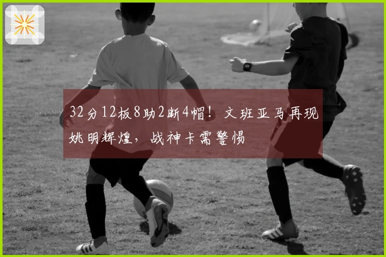 32分12板8助2断4帽！文班亚马再现姚明辉煌，战神卡需警惕