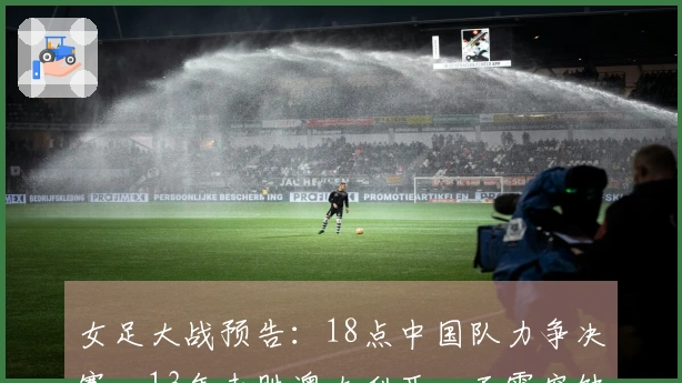 女足大战预告：18点中国队力争决赛，13年未胜澳大利亚，王霜空缺
