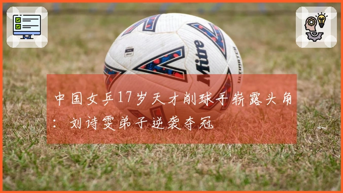 中国女乒17岁天才削球手崭露头角：刘诗雯弟子逆袭夺冠