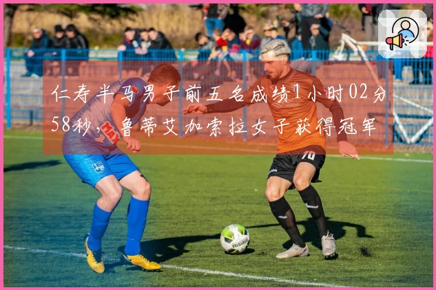 仁寿半马男子前五名成绩1小时02分58秒，鲁蒂艾加索拉女子获得冠军