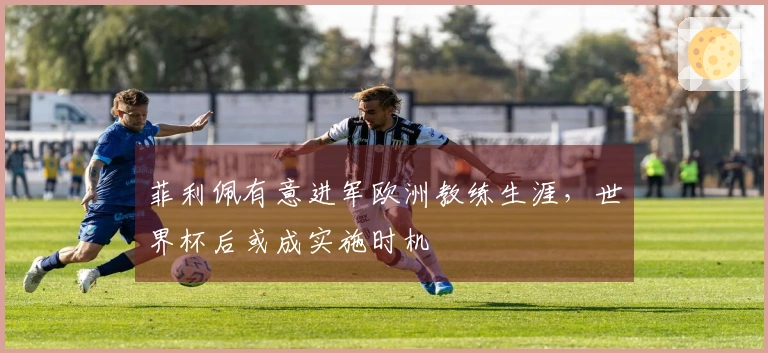 菲利佩有意进军欧洲教练生涯，世界杯后或成实施时机