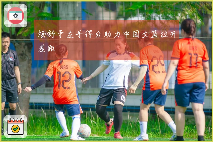 杨舒予左手得分助力中国女篮拉开差距