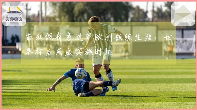 菲利佩有意进军欧洲教练生涯，世界杯后或成实施时机