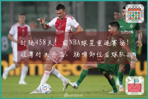 时隔458天！前NBA球星重返赛场！辽粤对决升温，杨鸣卸任后球队战绩6胜1负