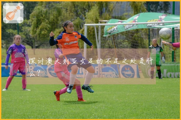 探讨澳大利亚女足的不足之处是什么？