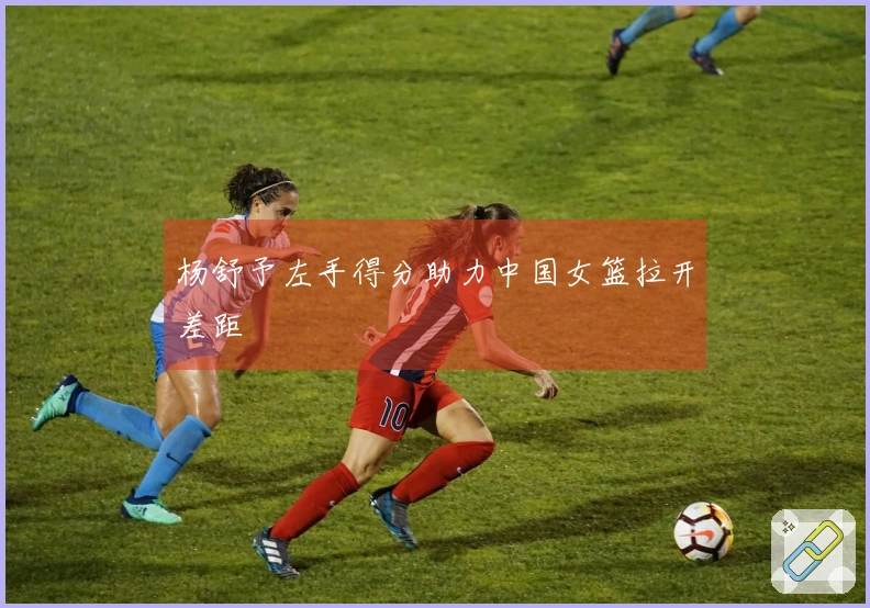 杨舒予左手得分助力中国女篮拉开差距