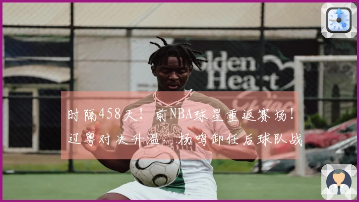 时隔458天!前NBA球星重返赛场!辽粤对决升温,杨鸣卸任后球队战绩6胜1负