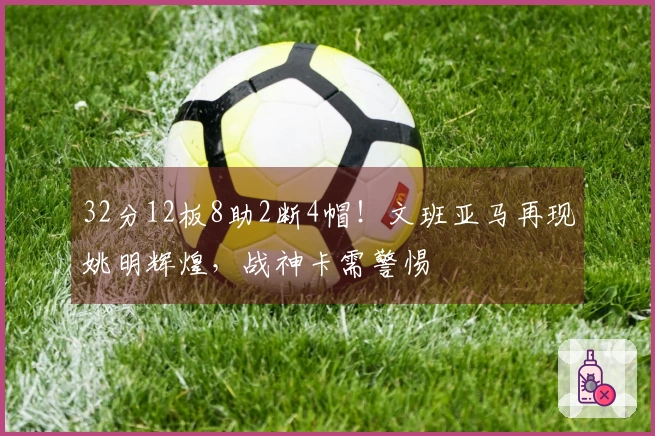32分12板8助2断4帽!文班亚马再现姚明辉煌,战神卡需警惕