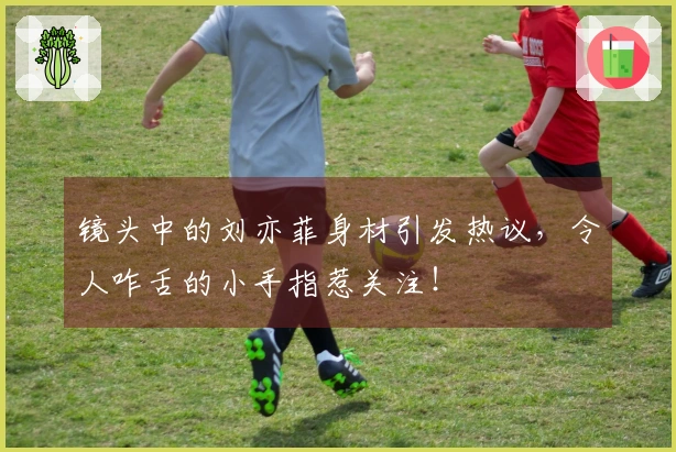 镜头中的刘亦菲身材引发热议,令人咋舌的小手指惹关注!