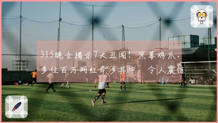 315晚会揭示7大丑闻！黑幕鸡爪、多位百万网红牵涉其中，令人震惊