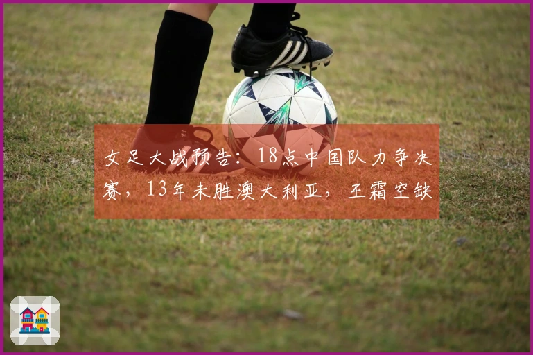 女足大战预告：18点中国队力争决赛，13年未胜澳大利亚，王霜空缺