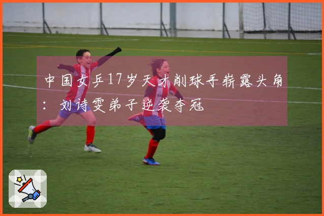 中国女乒17岁天才削球手崭露头角：刘诗雯弟子逆袭夺冠